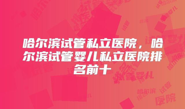 哈尔滨试管私立医院，哈尔滨试管婴儿私立医院排名前十