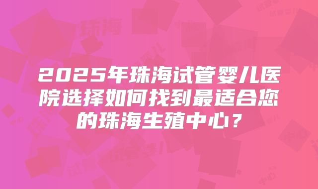2025年珠海试管婴儿医院选择如何找到最适合您的珠海生殖中心？