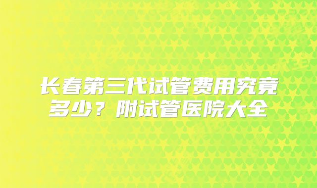 长春第三代试管费用究竟多少？附试管医院大全