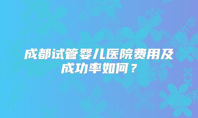 成都试管婴儿医院费用及成功率如何？