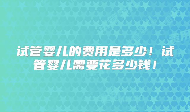 试管婴儿的费用是多少！试管婴儿需要花多少钱！