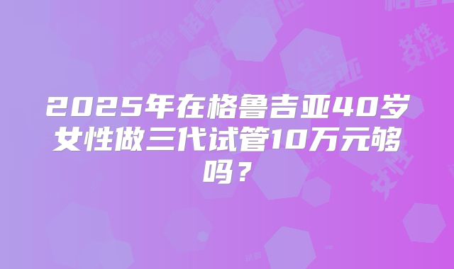 2025年在格鲁吉亚40岁女性做三代试管10万元够吗？