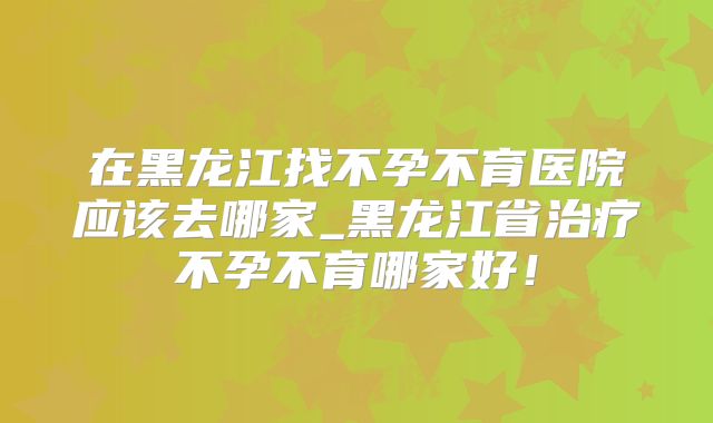 在黑龙江找不孕不育医院应该去哪家_黑龙江省治疗不孕不育哪家好！