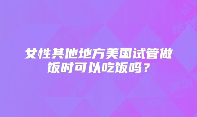 女性其他地方美国试管做饭时可以吃饭吗?