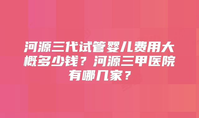 河源三代试管婴儿费用大概多少钱？河源三甲医院有哪几家？