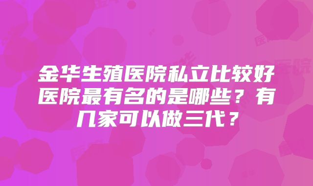 金华生殖医院私立比较好医院最有名的是哪些?有几家可以做三代?