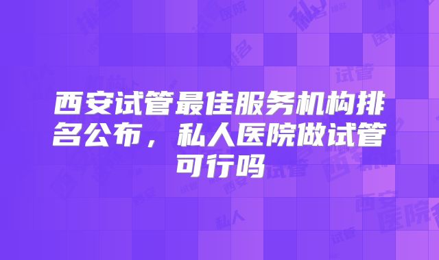 西安试管最佳服务机构排名公布，私人医院做试管可行吗