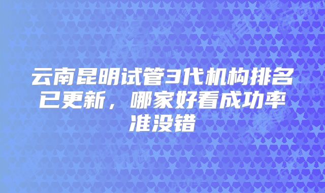 云南昆明试管3代机构排名已更新，哪家好看成功率准没错
