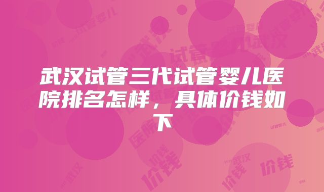 武汉试管三代试管婴儿医院排名怎样，具体价钱如下