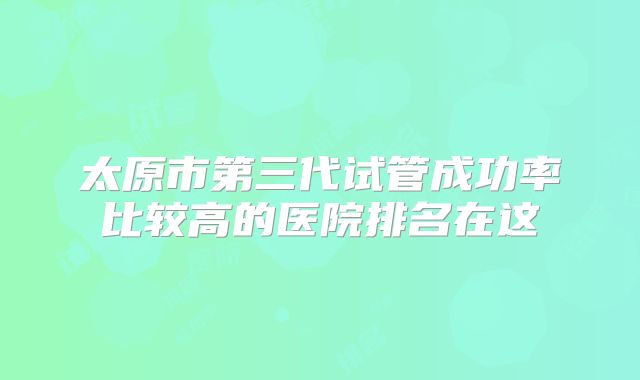 太原市第三代试管成功率比较高的医院排名在这