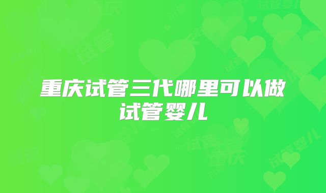 重庆试管三代哪里可以做试管婴儿