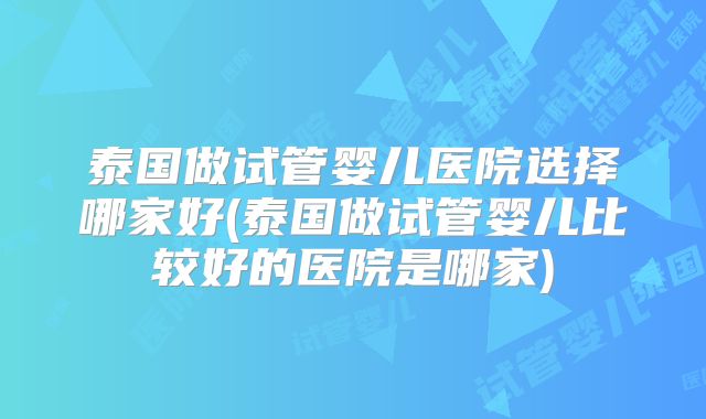 泰国做试管婴儿医院选择哪家好(泰国做试管婴儿比较好的医院是哪家)