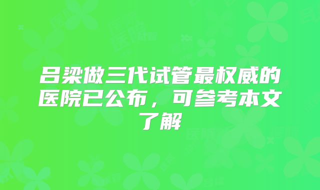 吕梁做三代试管最权威的医院已公布，可参考本文了解