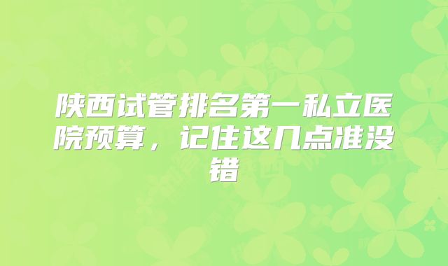 陕西试管排名第一私立医院预算，记住这几点准没错