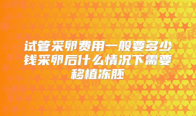 试管采卵费用一般要多少钱采卵后什么情况下需要移植冻胚