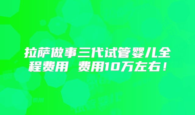 拉萨做事三代试管婴儿全程费用 费用10万左右！