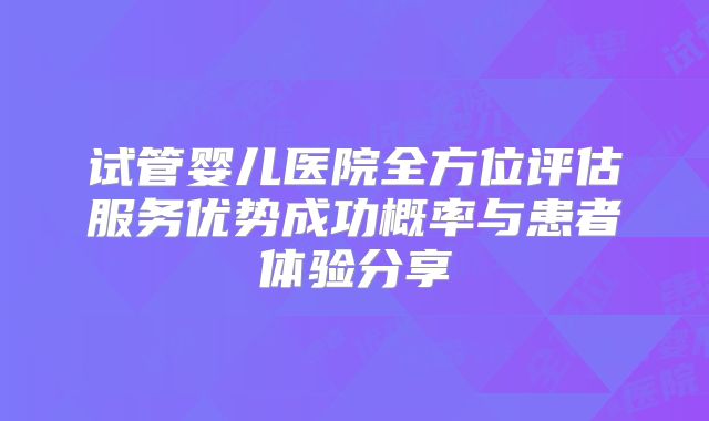 试管婴儿医院全方位评估服务优势成功概率与患者体验分享