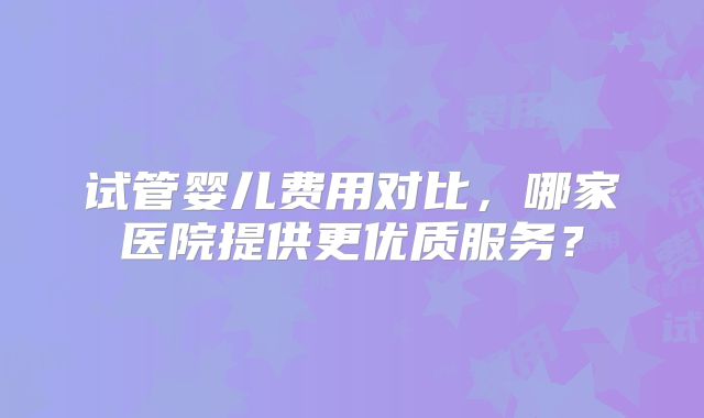 试管婴儿费用对比,哪家医院提供更优质服务?