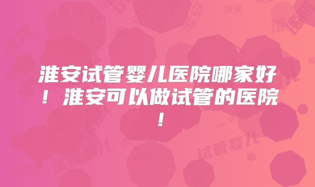 淮安试管婴儿医院哪家好！淮安可以做试管的医院！