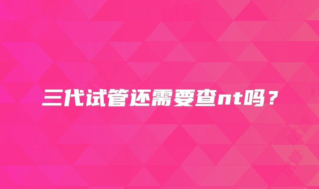 三代试管还需要查nt吗?