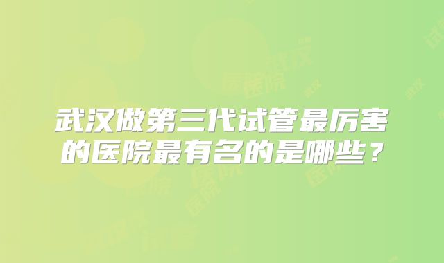 武汉做第三代试管最厉害的医院最有名的是哪些？