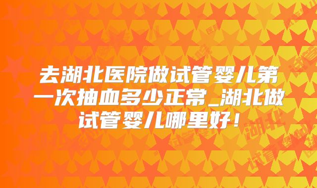 去湖北医院做试管婴儿第一次抽血多少正常_湖北做试管婴儿哪里好！