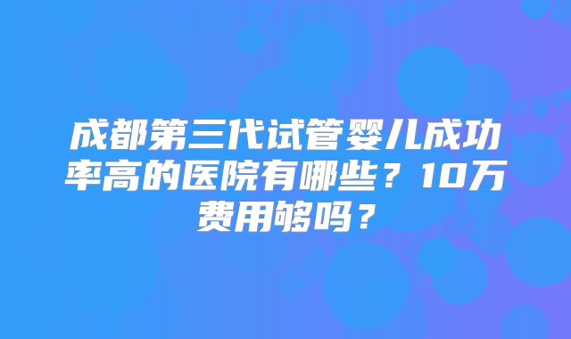 成都第三代试管婴儿成功率高的医院有哪些？10万费用够吗？