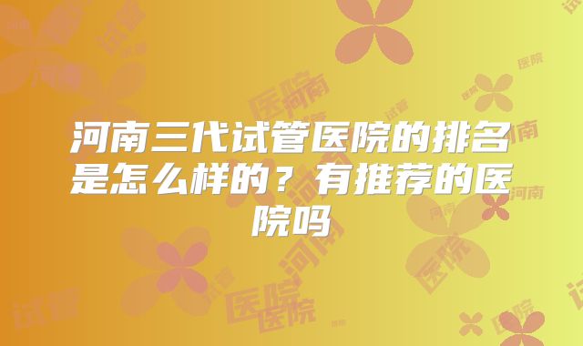 河南三代试管医院的排名是怎么样的？有推荐的医院吗