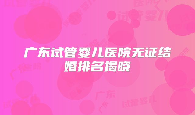 广东试管婴儿医院无证结婚排名揭晓
