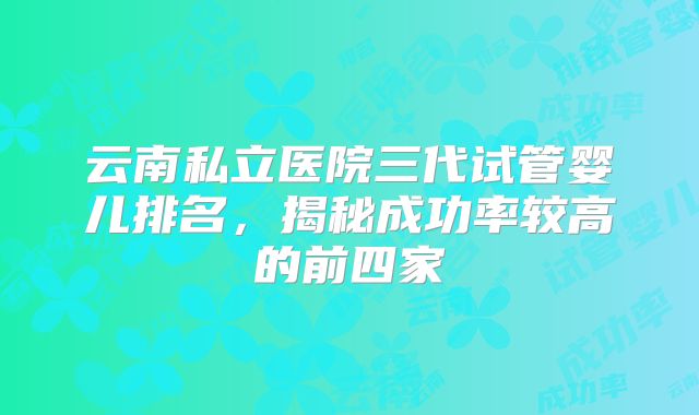 云南私立医院三代试管婴儿排名，揭秘成功率较高的前四家