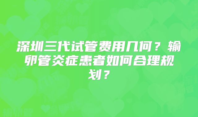 深圳三代试管费用几何？输卵管炎症患者如何合理规划？