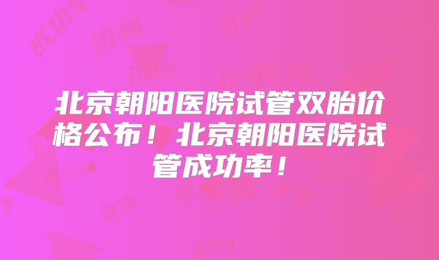 北京朝阳医院试管双胎价格公布！北京朝阳医院试管成功率！