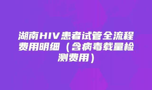 湖南HIV患者试管全流程费用明细（含病毒载量检测费用）