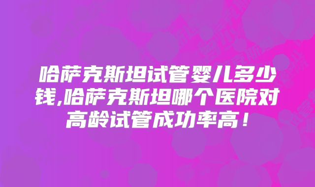 哈萨克斯坦试管婴儿多少钱,哈萨克斯坦哪个医院对高龄试管成功率高！
