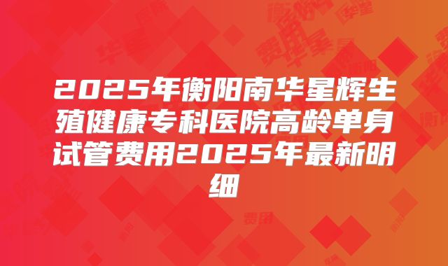 2025年衡阳南华星辉生殖健康专科医院高龄单身试管费用2025年最新明细