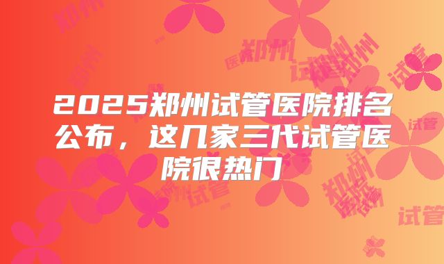 2025郑州试管医院排名公布，这几家三代试管医院很热门