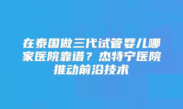 在泰国做三代试管婴儿哪家医院靠谱？杰特宁医院推动前沿技术