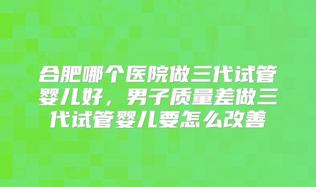 合肥哪个医院做三代试管婴儿好，男子质量差做三代试管婴儿要怎么改善