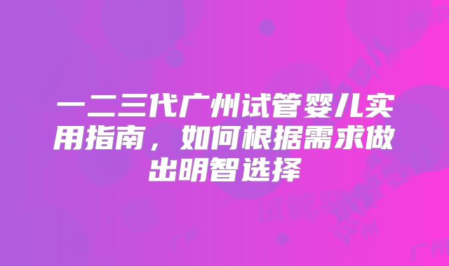 一二三代广州试管婴儿实用指南，如何根据需求做出明智选择