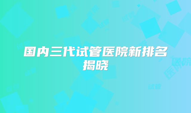 国内三代试管医院新排名揭晓
