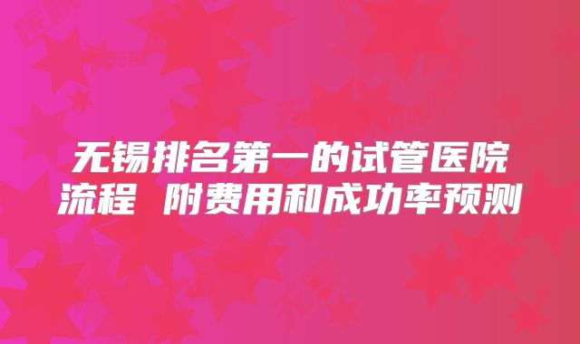 无锡排名第一的试管医院流程 附费用和成功率预测