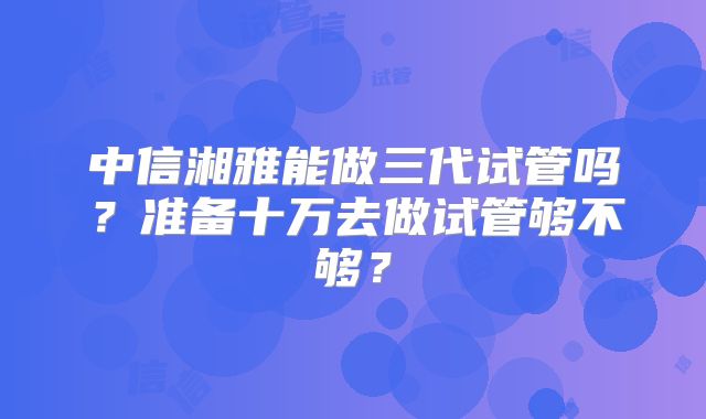 中信湘雅能做三代试管吗?准备十万去做试管够不够?
