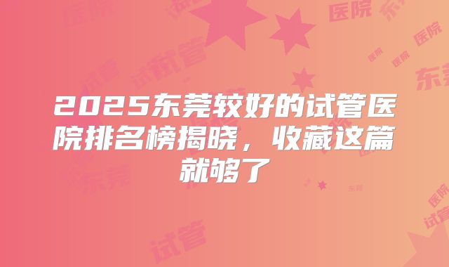 2025东莞较好的试管医院排名榜揭晓，收藏这篇就够了