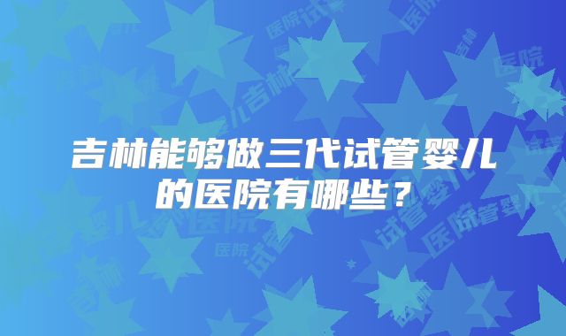 吉林能够做三代试管婴儿的医院有哪些？