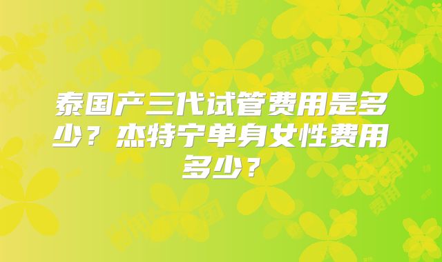 泰国产三代试管费用是多少？杰特宁单身女性费用多少？
