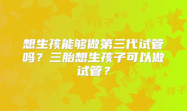 想生孩能够做第三代试管吗?三胎想生孩子可以做试管?
