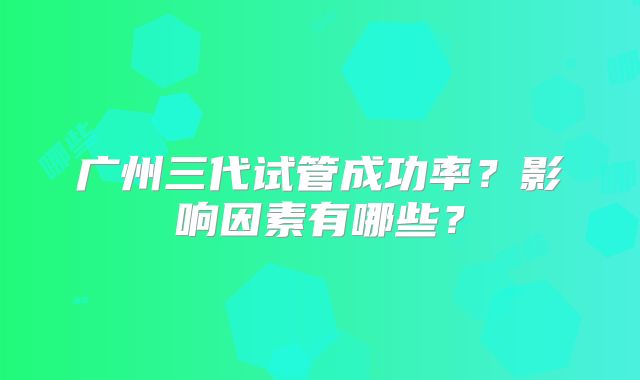 广州三代试管成功率?影响因素有哪些?
