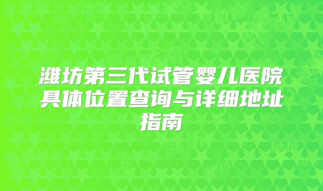 潍坊第三代试管婴儿医院具体位置查询与详细地址指南