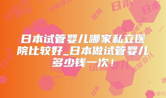 日本试管婴儿哪家私立医院比较好_日本做试管婴儿多少钱一次！