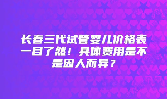 长春三代试管婴儿价格表一目了然！具体费用是不是因人而异？